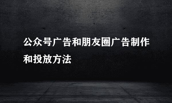 公众号广告和朋友圈广告制作和投放方法
