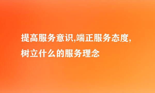 提高服务意识,端正服务态度,树立什么的服务理念