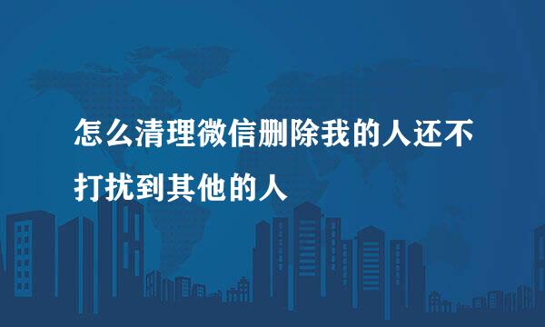 怎么清理微信删除我的人还不打扰到其他的人