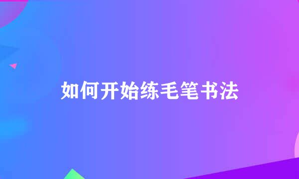 如何开始练毛笔书法