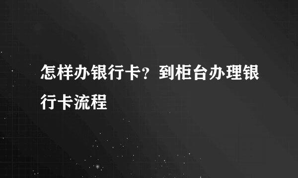 怎样办银行卡？到柜台办理银行卡流程
