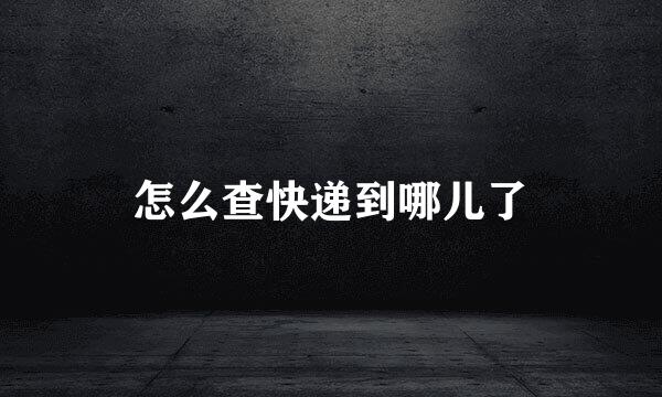怎么查快递到哪儿了