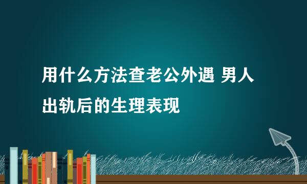 用什么方法查老公外遇 男人出轨后的生理表现