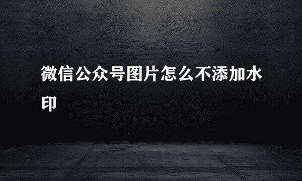 微信公众号图片怎么不添加水印