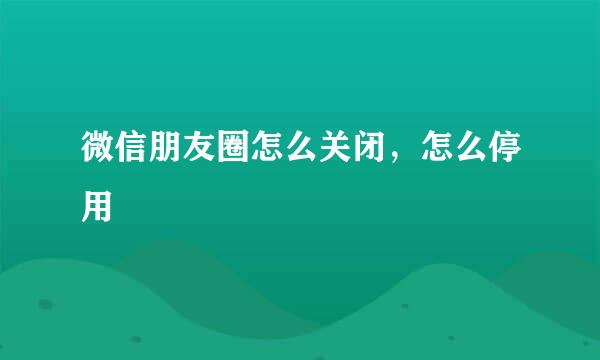 微信朋友圈怎么关闭，怎么停用