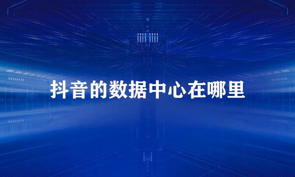 抖音的数据中心在哪里