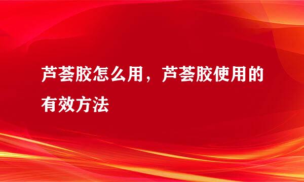 芦荟胶怎么用，芦荟胶使用的有效方法