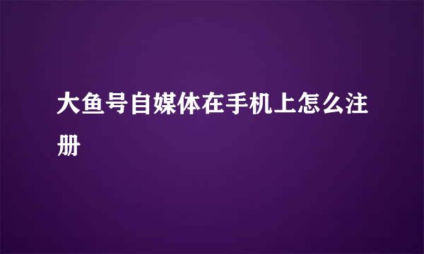 大鱼号自媒体在手机上怎么注册