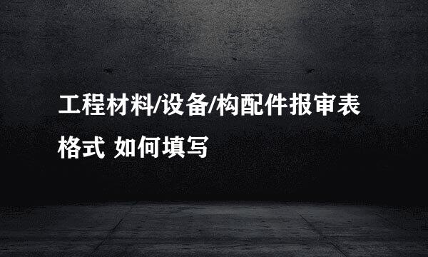 工程材料/设备/构配件报审表 格式 如何填写