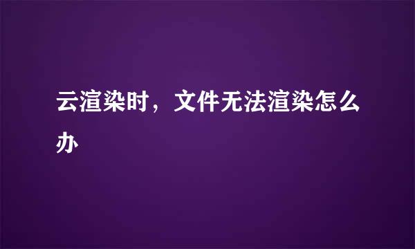 云渲染时，文件无法渲染怎么办