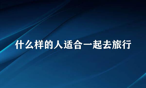 什么样的人适合一起去旅行