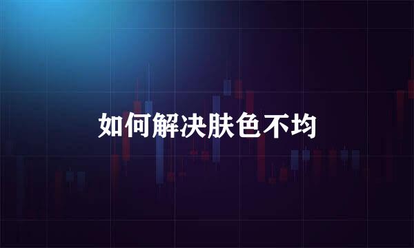 如何解决肤色不均