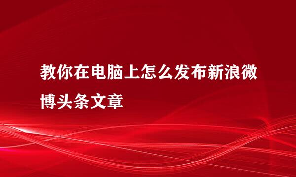 教你在电脑上怎么发布新浪微博头条文章