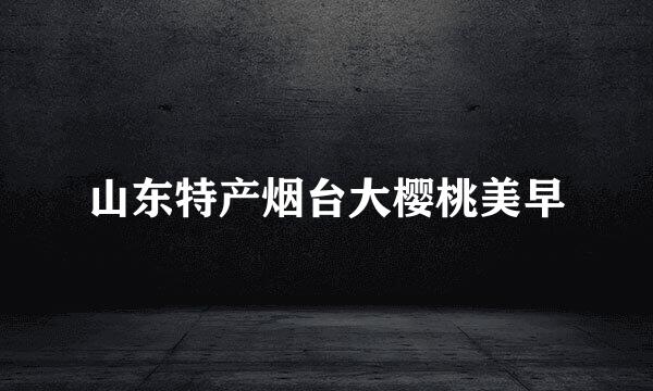 山东特产烟台大樱桃美早