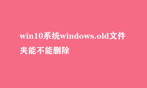 win10系统windows.old文件夹能不能删除