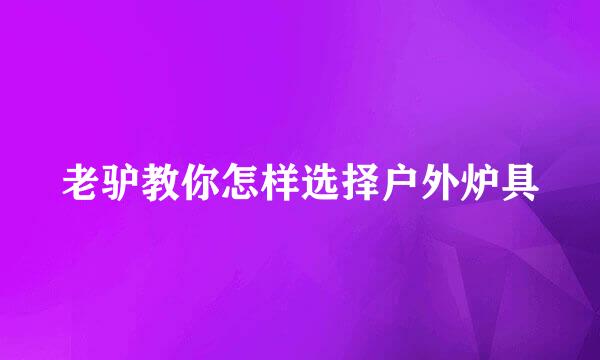 老驴教你怎样选择户外炉具