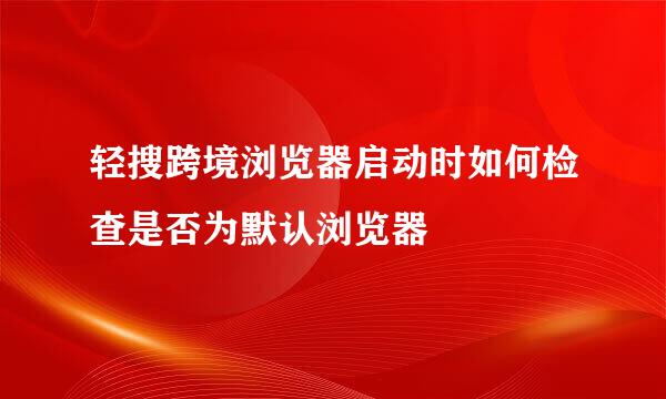 轻搜跨境浏览器启动时如何检查是否为默认浏览器