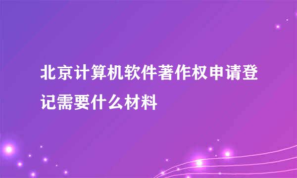 北京计算机软件著作权申请登记需要什么材料
