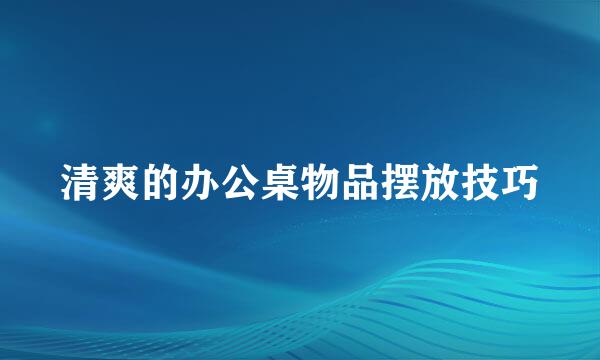 清爽的办公桌物品摆放技巧