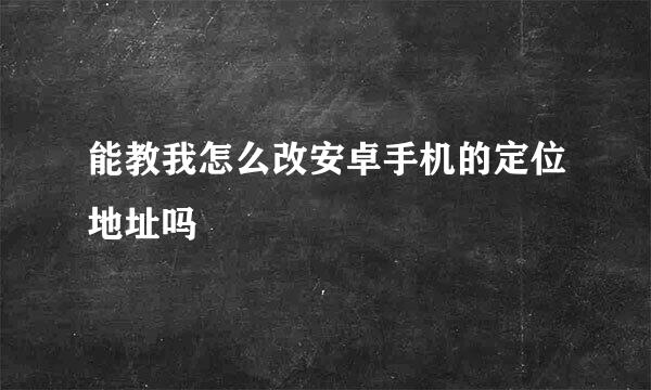 能教我怎么改安卓手机的定位地址吗