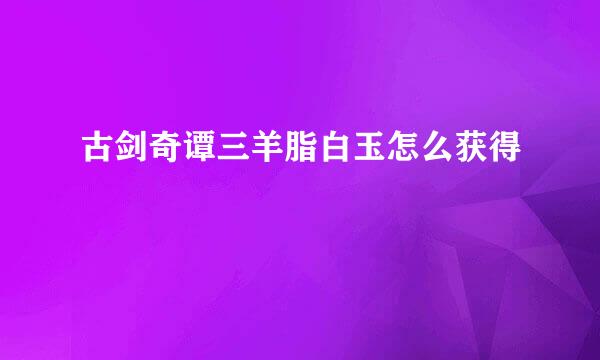 古剑奇谭三羊脂白玉怎么获得