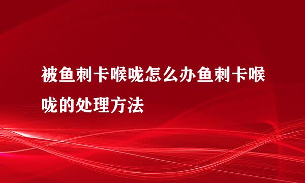 被鱼刺卡喉咙怎么办鱼刺卡喉咙的处理方法
