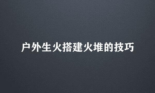 户外生火搭建火堆的技巧