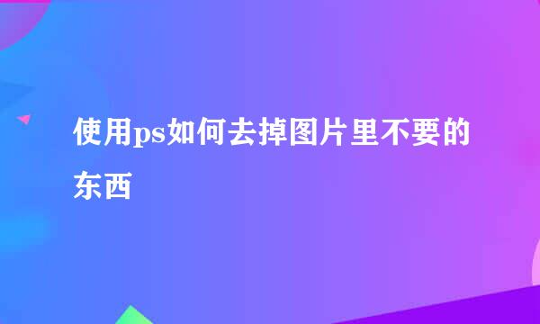 使用ps如何去掉图片里不要的东西