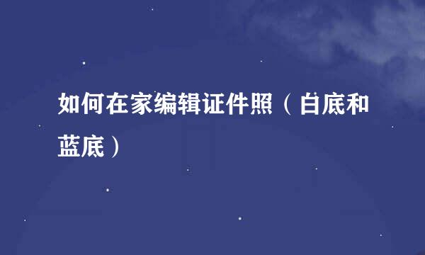 如何在家编辑证件照（白底和蓝底）