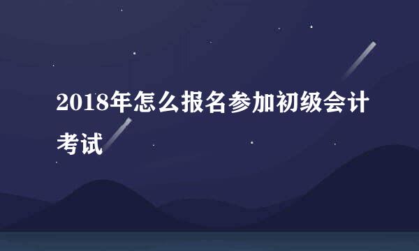 2018年怎么报名参加初级会计考试