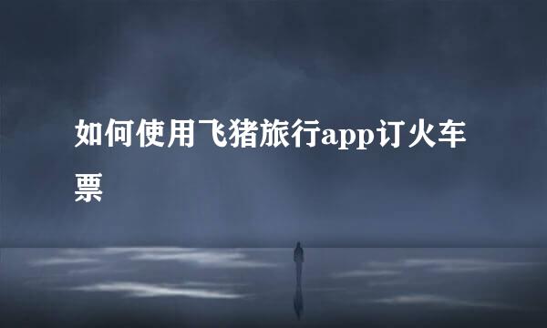 如何使用飞猪旅行app订火车票