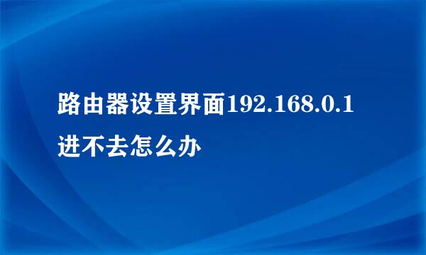 路由器设置界面192.168.0.1进不去怎么办