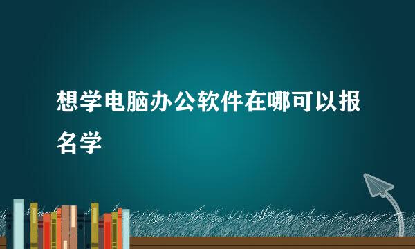 想学电脑办公软件在哪可以报名学