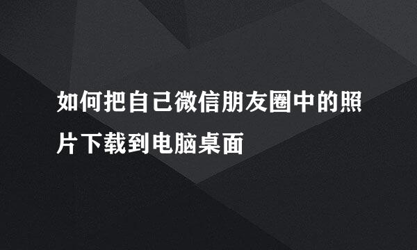 如何把自己微信朋友圈中的照片下载到电脑桌面