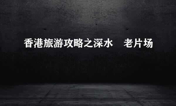 香港旅游攻略之深水埗老片场