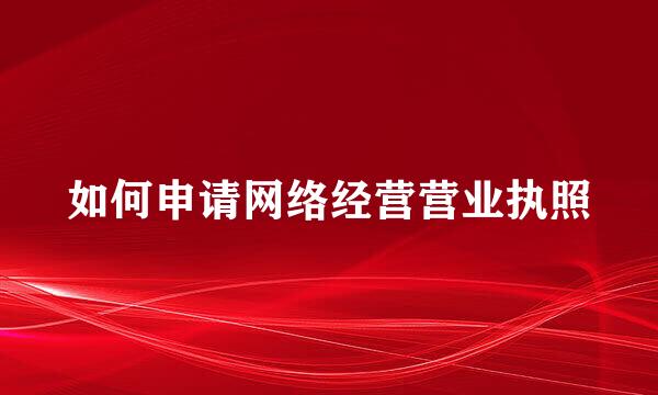 如何申请网络经营营业执照