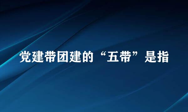 党建带团建的“五带”是指