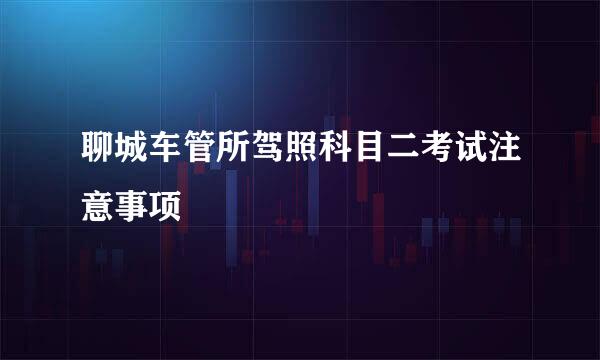 聊城车管所驾照科目二考试注意事项