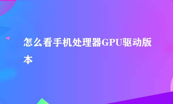 怎么看手机处理器GPU驱动版本