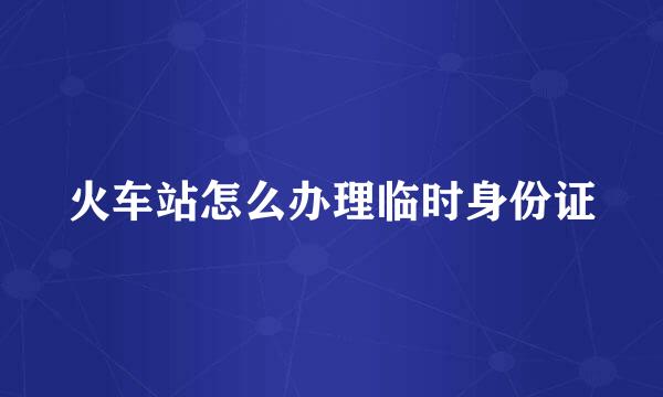 火车站怎么办理临时身份证