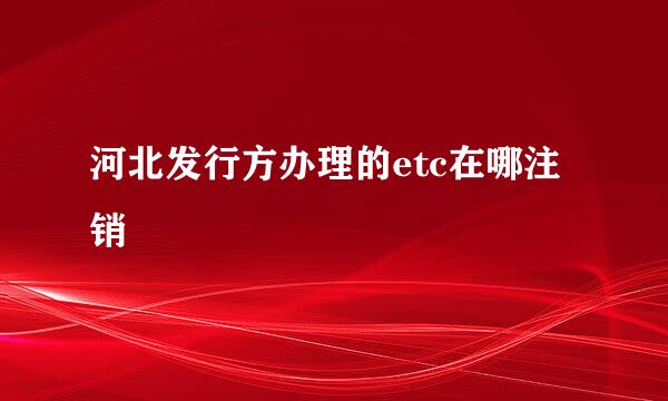 河北发行方办理的etc在哪注销