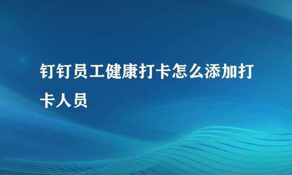 钉钉员工健康打卡怎么添加打卡人员