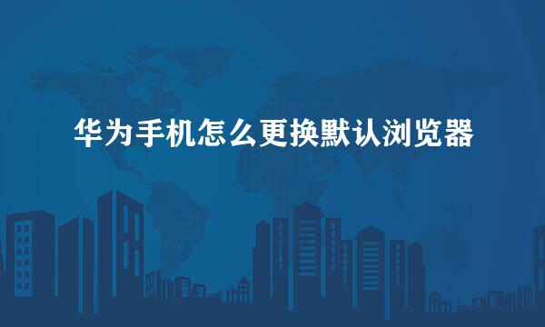 华为手机怎么更换默认浏览器