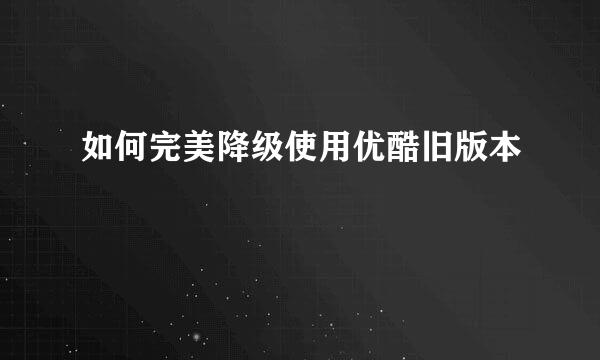 如何完美降级使用优酷旧版本