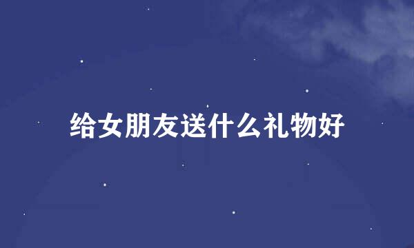 给女朋友送什么礼物好