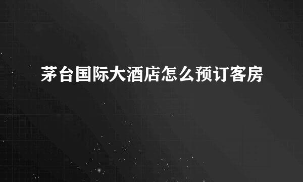 茅台国际大酒店怎么预订客房
