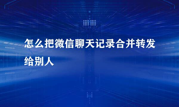 怎么把微信聊天记录合并转发给别人