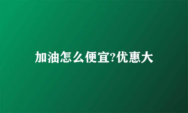 加油怎么便宜?优惠大