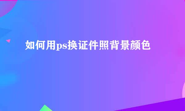 如何用ps换证件照背景颜色