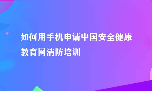 如何用手机申请中国安全健康教育网消防培训